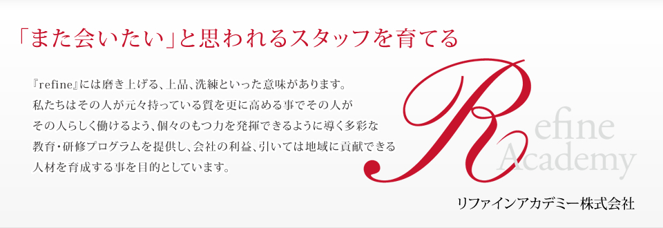 「また会いたい」と思われるスタッフを育てる 『refine』には磨き上げる、上品、洗練といった意味があります。私たちはその人が元々持っている質を更に高める事でその人がその人らしく働けるよう、個々のもつ力を発揮できるように導く多彩な教育・研修プログラムを提供し、会社の利益、引いては地域に貢献できる人材を育成する事を目的としています。